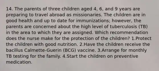 14. The parents of three children aged 4, 6, and 9 years are preparing to travel abroad as missionaries. The children are in good health and up to date for immunizations; however, the parents are concerned about the high level of tuberculosis (TB) in the area to which they are assigned. Which recommendation does the nurse make for the protection of the children? 1.Protect the children with good nutrition. 2.Have the children receive the bacillus Calmette-Guerin (BCG) vaccine. 3.Arrange for monthly TB testing for the family. 4.Start the children on preventive medication.