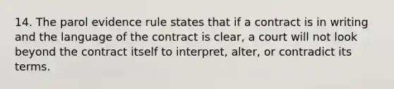 14. The parol evidence rule states that if a contract is in writing and the language of the contract is clear, a court will not look beyond the contract itself to interpret, alter, or contradict its terms.