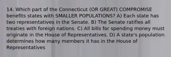 14. Which part of the Connecticut (OR GREAT) COMPROMISE benefits states with SMALLER POPULATIONS? A) Each state has two representatives in the Senate. B) The Senate ratifies all treaties with foreign nations. C) All bills for spending money must originate in the House of Representatives. D) A state's population determines how many members it has in the House of Representatives