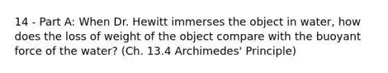 14 - Part A: When Dr. Hewitt immerses the object in water, how does the loss of weight of the object compare with the buoyant force of the water? (Ch. 13.4 Archimedes' Principle)