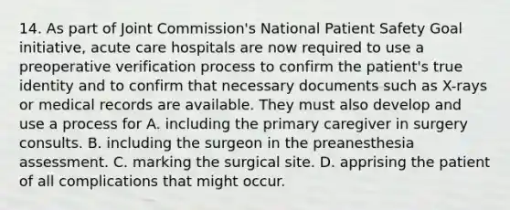 14. As part of Joint Commission's National Patient Safety Goal initiative, acute care hospitals are now required to use a preoperative verification process to confirm the patient's true identity and to confirm that necessary documents such as X-rays or medical records are available. They must also develop and use a process for A. including the primary caregiver in surgery consults. B. including the surgeon in the preanesthesia assessment. C. marking the surgical site. D. apprising the patient of all complications that might occur.