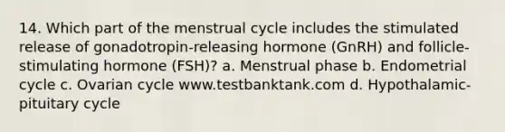 14. Which part of the menstrual cycle includes the stimulated release of gonadotropin-releasing hormone (GnRH) and follicle-stimulating hormone (FSH)? a. Menstrual phase b. Endometrial cycle c. Ovarian cycle www.testbanktank.com d. Hypothalamic-pituitary cycle