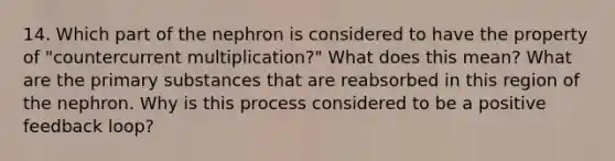 14. Which part of the nephron is considered to have the property of "countercurrent multiplication?" What does this mean? What are the primary substances that are reabsorbed in this region of the nephron. Why is this process considered to be a positive feedback loop?