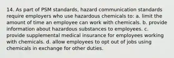 14. As part of PSM standards, hazard communication standards require employers who use hazardous chemicals to: a. limit the amount of time an employee can work with chemicals. b. provide information about hazardous substances to employees. c. provide supplemental medical insurance for employees working with chemicals. d. allow employees to opt out of jobs using chemicals in exchange for other duties.