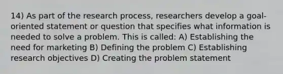 14) As part of the research process, researchers develop a goal-oriented statement or question that specifies what information is needed to solve a problem. This is called: A) Establishing the need for marketing B) Defining the problem C) Establishing research objectives D) Creating the problem statement