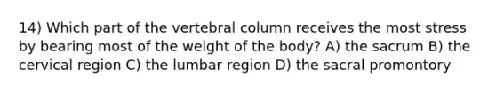 14) Which part of the <a href='https://www.questionai.com/knowledge/ki4fsP39zf-vertebral-column' class='anchor-knowledge'>vertebral column</a> receives the most stress by bearing most of the weight of the body? A) the sacrum B) the cervical region C) the lumbar region D) the sacral promontory