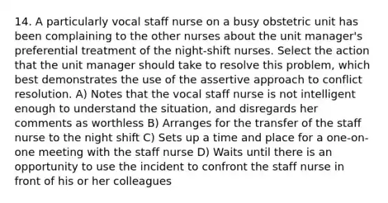 14. A particularly vocal staff nurse on a busy obstetric unit has been complaining to the other nurses about the unit manager's preferential treatment of the night-shift nurses. Select the action that the unit manager should take to resolve this problem, which best demonstrates the use of the assertive approach to conflict resolution. A) Notes that the vocal staff nurse is not intelligent enough to understand the situation, and disregards her comments as worthless B) Arranges for the transfer of the staff nurse to the night shift C) Sets up a time and place for a one-on-one meeting with the staff nurse D) Waits until there is an opportunity to use the incident to confront the staff nurse in front of his or her colleagues