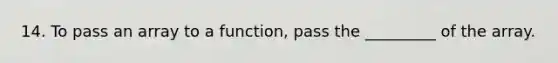 14. To pass an array to a function, pass the _________ of the array.