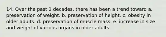 14. Over the past 2 decades, there has been a trend toward a. preservation of weight. b. preservation of height. c. obesity in older adults. d. preservation of muscle mass. e. increase in size and weight of various organs in older adults.