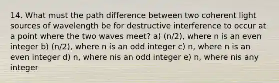 14. What must the path difference between two coherent light sources of wavelength be for destructive interference to occur at a point where the two waves meet? a) (n/2), where n is an even integer b) (n/2), where n is an odd integer c) n, where n is an even integer d) n, where nis an odd integer e) n, where nis any integer