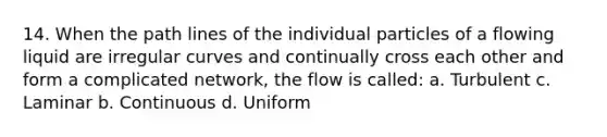 14. When the path lines of the individual particles of a flowing liquid are irregular curves and continually cross each other and form a complicated network, the flow is called: a. Turbulent c. Laminar b. Continuous d. Uniform