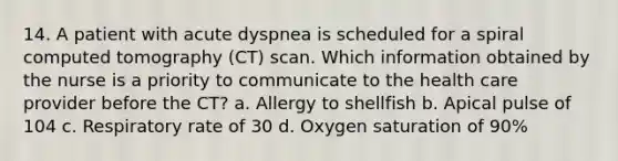 14. A patient with acute dyspnea is scheduled for a spiral computed tomography (CT) scan. Which information obtained by the nurse is a priority to communicate to the health care provider before the CT? a. Allergy to shellfish b. Apical pulse of 104 c. Respiratory rate of 30 d. Oxygen saturation of 90%