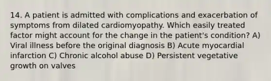 14. A patient is admitted with complications and exacerbation of symptoms from dilated cardiomyopathy. Which easily treated factor might account for the change in the patient's condition? A) Viral illness before the original diagnosis B) Acute myocardial infarction C) Chronic alcohol abuse D) Persistent vegetative growth on valves