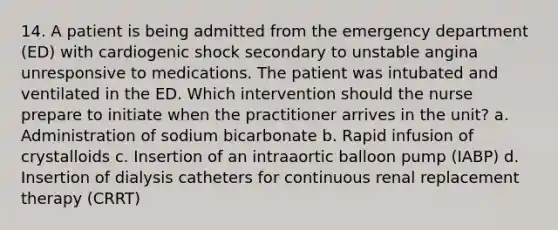 14. A patient is being admitted from the emergency department (ED) with cardiogenic shock secondary to unstable angina unresponsive to medications. The patient was intubated and ventilated in the ED. Which intervention should the nurse prepare to initiate when the practitioner arrives in the unit? a. Administration of sodium bicarbonate b. Rapid infusion of crystalloids c. Insertion of an intraaortic balloon pump (IABP) d. Insertion of dialysis catheters for continuous renal replacement therapy (CRRT)