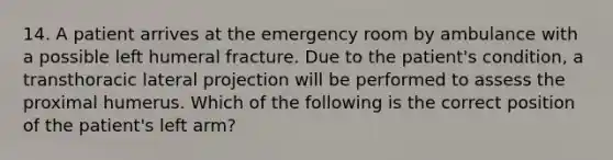 14. A patient arrives at the emergency room by ambulance with a possible left humeral fracture. Due to the patient's condition, a transthoracic lateral projection will be performed to assess the proximal humerus. Which of the following is the correct position of the patient's left arm?