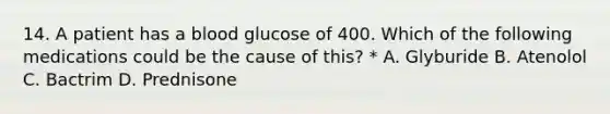 14. A patient has a blood glucose of 400. Which of the following medications could be the cause of this? * A. Glyburide B. Atenolol C. Bactrim D. Prednisone