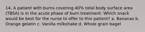 14. A patient with burns covering 40% total body surface area (TBSA) is in the acute phase of burn treatment. Which snack would be best for the nurse to offer to this patient? a. Bananas b. Orange gelatin c. Vanilla milkshake d. Whole grain bagel