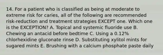 14. For a patient who is classified as being at moderate to extreme risk for caries, all of the following are recommended risk-reduction and treatment strategies EXCEPT one. Which one is the EXCEPTION? A. Topical and systemic fluoride use B. Chewing an antacid before bedtime C. Using a 0.12% chlorhexidine gluconate rinse D. Substituting xylitol mints for sugared mints E. Brushing with a calcium phosphate paste daily