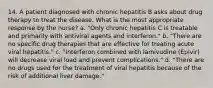 14. A patient diagnosed with chronic hepatitis B asks about drug therapy to treat the disease. What is the most appropriate response by the nurse? a. "Only chronic hepatitis C is treatable and primarily with antiviral agents and interferon." b. "There are no specific drug therapies that are effective for treating acute viral hepatitis." c. "Interferon combined with lamivudine (Epivir) will decrease viral load and prevent complications." d. "There are no drugs used for the treatment of viral hepatitis because of the risk of additional liver damage."