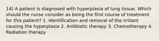 14) A patient is diagnosed with hyperplasia of lung tissue. Which should the nurse consider as being the first course of treatment for this patient? 1. Identification and removal of the irritant causing the hyperplasia 2. Antibiotic therapy 3. Chemotherapy 4. Radiation therapy