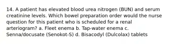 14. A patient has elevated blood urea nitrogen (BUN) and serum creatinine levels. Which bowel preparation order would the nurse question for this patient who is scheduled for a renal arteriogram? a. Fleet enema b. Tap-water enema c. Senna/docusate (Senokot-S) d. Bisacodyl (Dulcolax) tablets