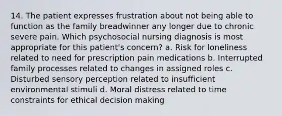 14. The patient expresses frustration about not being able to function as the family breadwinner any longer due to chronic severe pain. Which psychosocial nursing diagnosis is most appropriate for this patient's concern? a. Risk for loneliness related to need for prescription pain medications b. Interrupted family processes related to changes in assigned roles c. Disturbed sensory perception related to insufficient environmental stimuli d. Moral distress related to time constraints for ethical decision making