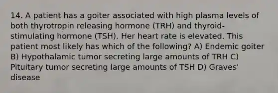 14. A patient has a goiter associated with high plasma levels of both thyrotropin releasing hormone (TRH) and thyroid-stimulating hormone (TSH). Her heart rate is elevated. This patient most likely has which of the following? A) Endemic goiter B) Hypothalamic tumor secreting large amounts of TRH C) Pituitary tumor secreting large amounts of TSH D) Graves' disease