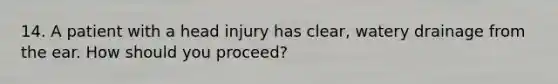 14. A patient with a head injury has clear, watery drainage from the ear. How should you proceed?