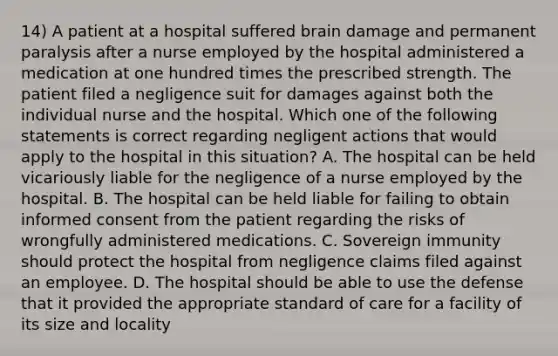 14) A patient at a hospital suffered brain damage and permanent paralysis after a nurse employed by the hospital administered a medication at one hundred times the prescribed strength. The patient filed a negligence suit for damages against both the individual nurse and the hospital. Which one of the following statements is correct regarding negligent actions that would apply to the hospital in this situation? A. The hospital can be held vicariously liable for the negligence of a nurse employed by the hospital. B. The hospital can be held liable for failing to obtain informed consent from the patient regarding the risks of wrongfully administered medications. C. Sovereign immunity should protect the hospital from negligence claims filed against an employee. D. The hospital should be able to use the defense that it provided the appropriate standard of care for a facility of its size and locality