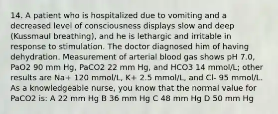 14. A patient who is hospitalized due to vomiting and a decreased level of consciousness displays slow and deep (Kussmaul breathing), and he is lethargic and irritable in response to stimulation. The doctor diagnosed him of having dehydration. Measurement of arterial blood gas shows pH 7.0, PaO2 90 mm Hg, PaCO2 22 mm Hg, and HCO3 14 mmol/L; other results are Na+ 120 mmol/L, K+ 2.5 mmol/L, and Cl- 95 mmol/L. As a knowledgeable nurse, you know that the normal value for PaCO2 is: A 22 mm Hg B 36 mm Hg C 48 mm Hg D 50 mm Hg