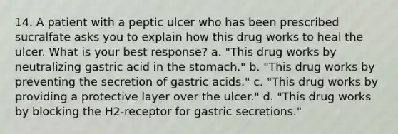 14. A patient with a peptic ulcer who has been prescribed sucralfate asks you to explain how this drug works to heal the ulcer. What is your best response? a. "This drug works by neutralizing gastric acid in the stomach." b. "This drug works by preventing the secretion of gastric acids." c. "This drug works by providing a protective layer over the ulcer." d. "This drug works by blocking the H2-receptor for gastric secretions."