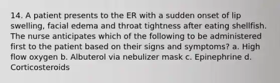 14. A patient presents to the ER with a sudden onset of lip swelling, facial edema and throat tightness after eating shellfish. The nurse anticipates which of the following to be administered first to the patient based on their signs and symptoms? a. High flow oxygen b. Albuterol via nebulizer mask c. Epinephrine d. Corticosteroids