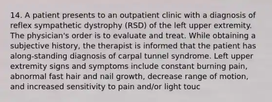 14. A patient presents to an outpatient clinic with a diagnosis of reflex sympathetic dystrophy (RSD) of the left upper extremity. The physician's order is to evaluate and treat. While obtaining a subjective history, the therapist is informed that the patient has along-standing diagnosis of carpal tunnel syndrome. Left upper extremity signs and symptoms include constant burning pain, abnormal fast hair and nail growth, decrease range of motion, and increased sensitivity to pain and/or light touc