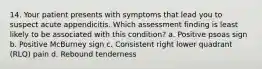 14. Your patient presents with symptoms that lead you to suspect acute appendicitis. Which assessment finding is least likely to be associated with this condition? a. Positive psoas sign b. Positive McBurney sign c. Consistent right lower quadrant (RLQ) pain d. Rebound tenderness