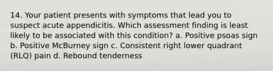 14. Your patient presents with symptoms that lead you to suspect acute appendicitis. Which assessment finding is least likely to be associated with this condition? a. Positive psoas sign b. Positive McBurney sign c. Consistent right lower quadrant (RLQ) pain d. Rebound tenderness