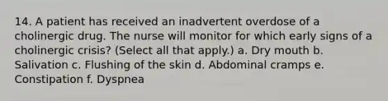 14. A patient has received an inadvertent overdose of a cholinergic drug. The nurse will monitor for which early signs of a cholinergic crisis? (Select all that apply.) a. Dry mouth b. Salivation c. Flushing of the skin d. Abdominal cramps e. Constipation f. Dyspnea