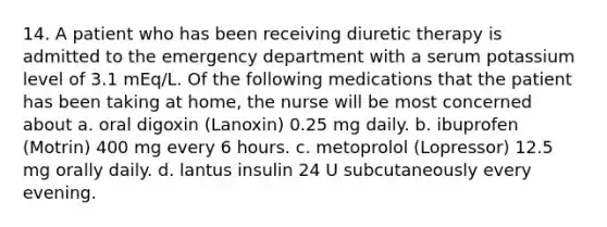 14. A patient who has been receiving diuretic therapy is admitted to the emergency department with a serum potassium level of 3.1 mEq/L. Of the following medications that the patient has been taking at home, the nurse will be most concerned about a. oral digoxin (Lanoxin) 0.25 mg daily. b. ibuprofen (Motrin) 400 mg every 6 hours. c. metoprolol (Lopressor) 12.5 mg orally daily. d. lantus insulin 24 U subcutaneously every evening.