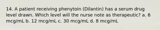 14. A patient receiving phenytoin (Dilantin) has a serum drug level drawn. Which level will the nurse note as therapeutic? a. 6 mcg/mL b. 12 mcg/mL c. 30 mcg/mL d. 8 mcg/mL