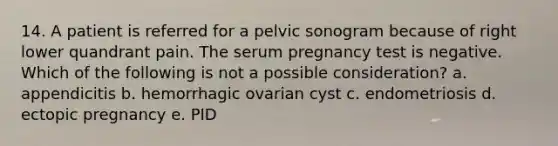 14. A patient is referred for a pelvic sonogram because of right lower quandrant pain. The serum pregnancy test is negative. Which of the following is not a possible consideration? a. appendicitis b. hemorrhagic ovarian cyst c. endometriosis d. ectopic pregnancy e. PID