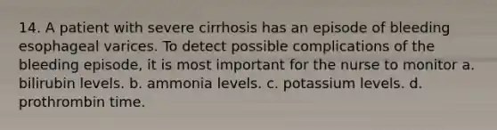 14. A patient with severe cirrhosis has an episode of bleeding esophageal varices. To detect possible complications of the bleeding episode, it is most important for the nurse to monitor a. bilirubin levels. b. ammonia levels. c. potassium levels. d. prothrombin time.