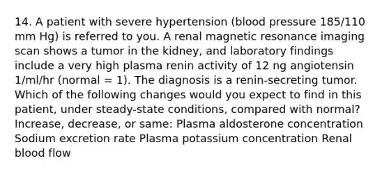 14. A patient with severe hypertension (blood pressure 185/110 mm Hg) is referred to you. A renal magnetic resonance imaging scan shows a tumor in the kidney, and laboratory findings include a very high plasma renin activity of 12 ng angiotensin 1/ml/hr (normal = 1). The diagnosis is a renin-secreting tumor. Which of the following changes would you expect to find in this patient, under steady-state conditions, compared with normal? Increase, decrease, or same: Plasma aldosterone concentration Sodium excretion rate Plasma potassium concentration Renal blood flow