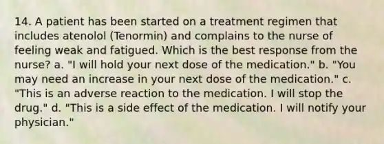 14. A patient has been started on a treatment regimen that includes atenolol (Tenormin) and complains to the nurse of feeling weak and fatigued. Which is the best response from the nurse? a. "I will hold your next dose of the medication." b. "You may need an increase in your next dose of the medication." c. "This is an adverse reaction to the medication. I will stop the drug." d. "This is a side effect of the medication. I will notify your physician."