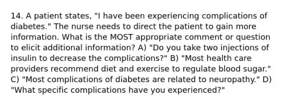 14. A patient states, "I have been experiencing complications of diabetes." The nurse needs to direct the patient to gain more information. What is the MOST appropriate comment or question to elicit additional information? A) "Do you take two injections of insulin to decrease the complications?" B) "Most health care providers recommend diet and exercise to regulate blood sugar." C) "Most complications of diabetes are related to neuropathy." D) "What specific complications have you experienced?"