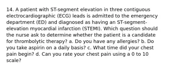 14. A patient with ST-segment elevation in three contiguous electrocardiographic (ECG) leads is admitted to the emergency department (ED) and diagnosed as having an ST-segment-elevation myocardial infarction (STEMI). Which question should the nurse ask to determine whether the patient is a candidate for thrombolytic therapy? a. Do you have any allergies? b. Do you take aspirin on a daily basis? c. What time did your chest pain begin? d. Can you rate your chest pain using a 0 to 10 scale?