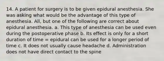 14. A patient for surgery is to be given epidural anesthesia. She was asking what would be the advantage of this type of anesthesia. All, but one of the following are correct about epidural anesthesia. a. This type of anesthesia can be used even during the postoperative phase b. Its effect is only for a short duration of time = epidural can be used for a longer period of time c. It does not usually cause headache d. Administration does not have direct contact to the spine