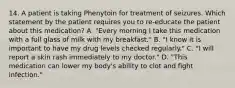 14. A patient is taking Phenytoin for treatment of seizures. Which statement by the patient requires you to re-educate the patient about this medication? A. "Every morning I take this medication with a full glass of milk with my breakfast." B. "I know it is important to have my drug levels checked regularly." C. "I will report a skin rash immediately to my doctor." D. "This medication can lower my body's ability to clot and fight infection."