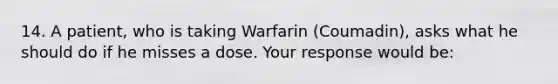 14. A patient, who is taking Warfarin (Coumadin), asks what he should do if he misses a dose. Your response would be: