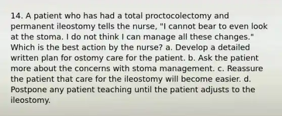 14. A patient who has had a total proctocolectomy and permanent ileostomy tells the nurse, "I cannot bear to even look at the stoma. I do not think I can manage all these changes." Which is the best action by the nurse? a. Develop a detailed written plan for ostomy care for the patient. b. Ask the patient more about the concerns with stoma management. c. Reassure the patient that care for the ileostomy will become easier. d. Postpone any patient teaching until the patient adjusts to the ileostomy.