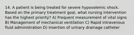 14. A patient is being treated for severe hypovolemic shock. Based on the primary treatment goal, what nursing intervention has the highest priority? A) Frequent measurement of vital signs B) Management of mechanical ventilation C) Rapid intravenous fluid administration D) Insertion of urinary drainage catheter