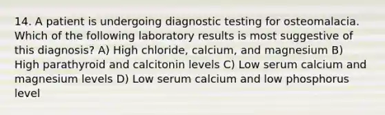 14. A patient is undergoing diagnostic testing for osteomalacia. Which of the following laboratory results is most suggestive of this diagnosis? A) High chloride, calcium, and magnesium B) High parathyroid and calcitonin levels C) Low serum calcium and magnesium levels D) Low serum calcium and low phosphorus level